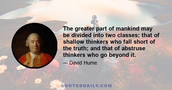 The greater part of mankind may be divided into two classes; that of shallow thinkers who fall short of the truth; and that of abstruse thinkers who go beyond it.