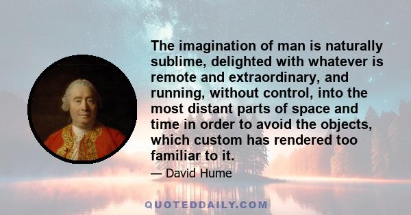 The imagination of man is naturally sublime, delighted with whatever is remote and extraordinary, and running, without control, into the most distant parts of space and time in order to avoid the objects, which custom