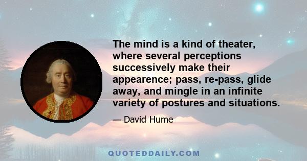 The mind is a kind of theater, where several perceptions successively make their appearence; pass, re-pass, glide away, and mingle in an infinite variety of postures and situations.