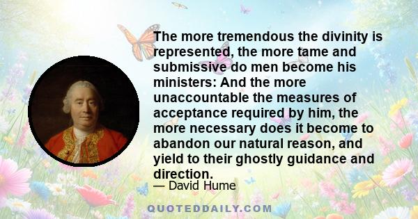 The more tremendous the divinity is represented, the more tame and submissive do men become his ministers: And the more unaccountable the measures of acceptance required by him, the more necessary does it become to