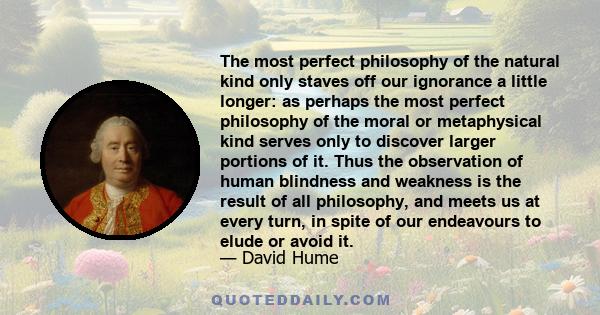 The most perfect philosophy of the natural kind only staves off our ignorance a little longer: as perhaps the most perfect philosophy of the moral or metaphysical kind serves only to discover larger portions of it. Thus 