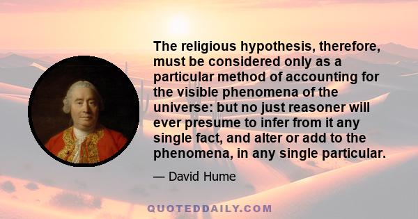 The religious hypothesis, therefore, must be considered only as a particular method of accounting for the visible phenomena of the universe: but no just reasoner will ever presume to infer from it any single fact, and