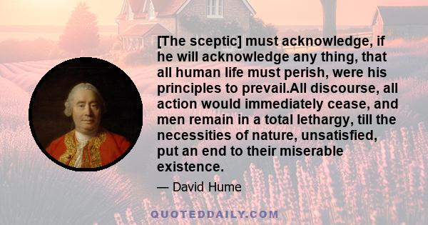 [The sceptic] must acknowledge, if he will acknowledge any thing, that all human life must perish, were his principles to prevail.All discourse, all action would immediately cease, and men remain in a total lethargy,