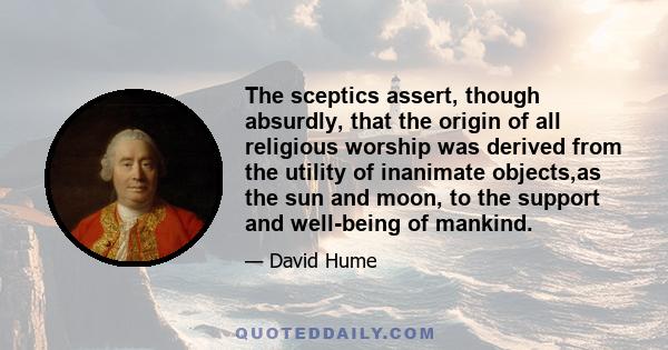 The sceptics assert, though absurdly, that the origin of all religious worship was derived from the utility of inanimate objects,as the sun and moon, to the support and well-being of mankind.