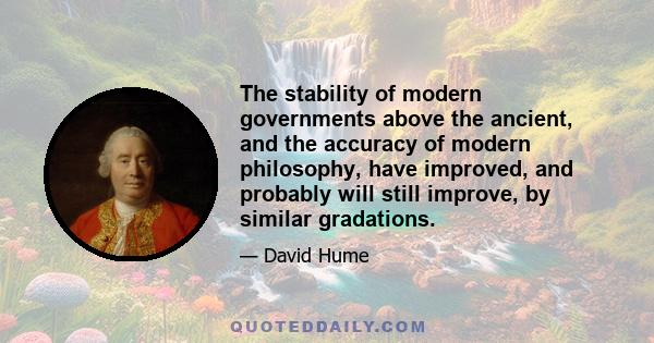 The stability of modern governments above the ancient, and the accuracy of modern philosophy, have improved, and probably will still improve, by similar gradations.