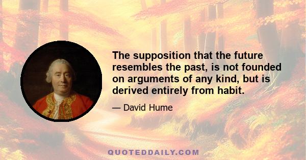 The supposition that the future resembles the past, is not founded on arguments of any kind, but is derived entirely from habit.