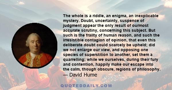 The whole is a riddle, an enigma, an inexplicable mystery. Doubt, uncertainty, suspence of judgment appear the only result of ourmost accurate scrutiny, concerning this subject. But such is the frailty of human reason,