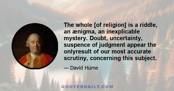 The whole [of religion] is a riddle, an ænigma, an inexplicable mystery. Doubt, uncertainty, suspence of judgment appear the onlyresult of our most accurate scrutiny, concerning this subject.