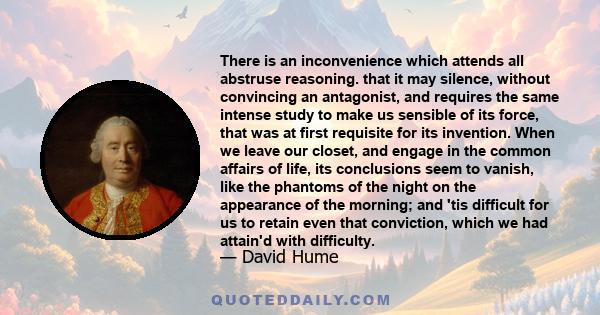 There is an inconvenience which attends all abstruse reasoning. that it may silence, without convincing an antagonist, and requires the same intense study to make us sensible of its force, that was at first requisite