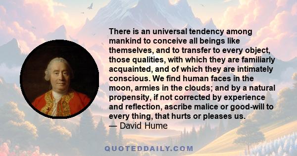 There is an universal tendency among mankind to conceive all beings like themselves, and to transfer to every object, those qualities, with which they are familiarly acquainted, and of which they are intimately