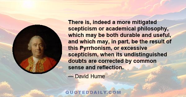 There is, indeed a more mitigated scepticism or academical philosophy, which may be both durable and useful, and which may, in part, be the result of this Pyrrhonism, or excessive scepticism, when its undistinguished