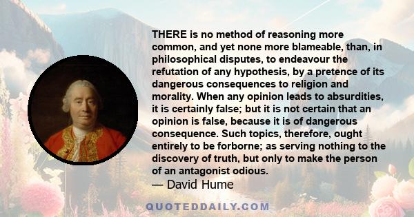 THERE is no method of reasoning more common, and yet none more blameable, than, in philosophical disputes, to endeavour the refutation of any hypothesis, by a pretence of its dangerous consequences to religion and