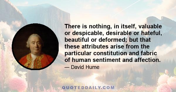 There is nothing, in itself, valuable or despicable, desirable or hateful, beautiful or deformed; but that these attributes arise from the particular constitution and fabric of human sentiment and affection.