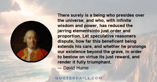 There surely is a being who presides over the universe; and who, with infinite wisdom and power, has reduced the jarring elementsinto just order and proportion. Let speculative reasoners dispute, how far this beneficent 