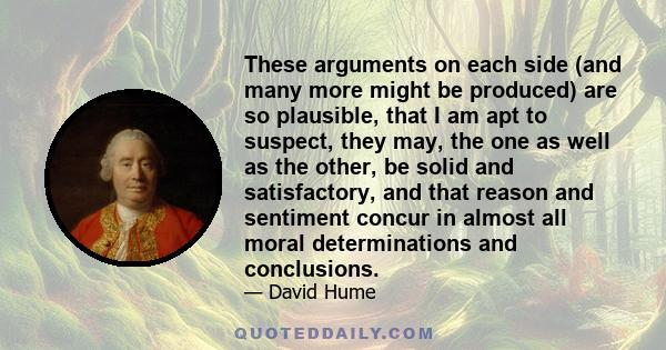 These arguments on each side (and many more might be produced) are so plausible, that I am apt to suspect, they may, the one as well as the other, be solid and satisfactory, and that reason and sentiment concur in