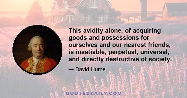 This avidity alone, of acquiring goods and possessions for ourselves and our nearest friends, is insatiable, perpetual, universal, and directly destructive of society.