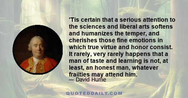 'Tis certain that a serious attention to the sciences and liberal arts softens and humanizes the temper, and cherishes those fine emotions in which true virtue and honor consist. It rarely, very rarely happens that a