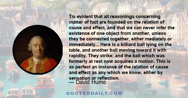 Tis evident that all reasonings concerning matter of fact are founded on the relation of cause and effect, and that we can never infer the existence of one object from another, unless they be connected together, either