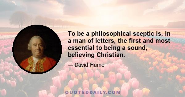 To be a philosophical sceptic is, in a man of letters, the first and most essential to being a sound, believing Christian.