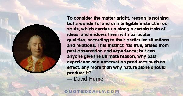 To consider the matter aright, reason is nothing but a wonderful and unintelligible instinct in our souls, which carries us along a certain train of ideas, and endows them with particular qualities, according to their