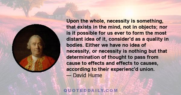 Upon the whole, necessity is something, that exists in the mind, not in objects; nor is it possible for us ever to form the most distant idea of it, consider'd as a quality in bodies. Either we have no idea of