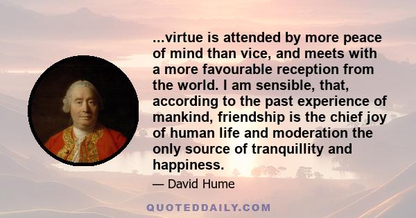 ...virtue is attended by more peace of mind than vice, and meets with a more favourable reception from the world. I am sensible, that, according to the past experience of mankind, friendship is the chief joy of human