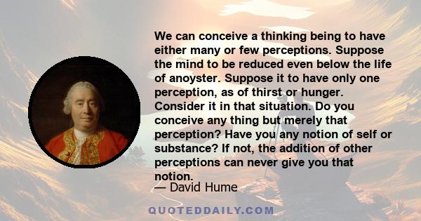 We can conceive a thinking being to have either many or few perceptions. Suppose the mind to be reduced even below the life of anoyster. Suppose it to have only one perception, as of thirst or hunger. Consider it in