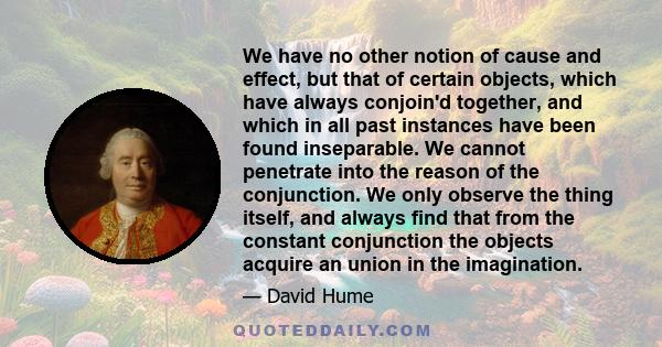 We have no other notion of cause and effect, but that of certain objects, which have always conjoin'd together, and which in all past instances have been found inseparable. We cannot penetrate into the reason of the