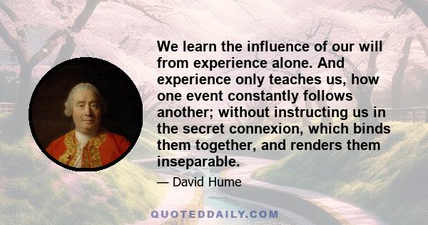 We learn the influence of our will from experience alone. And experience only teaches us, how one event constantly follows another; without instructing us in the secret connexion, which binds them together, and renders