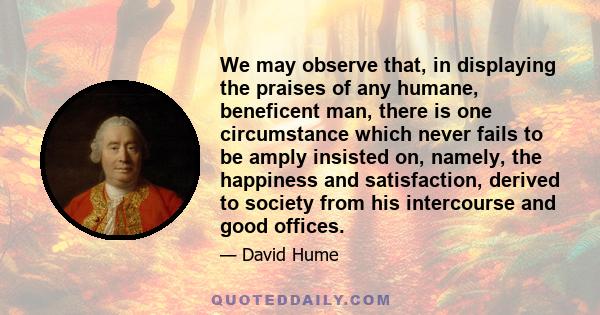 We may observe that, in displaying the praises of any humane, beneficent man, there is one circumstance which never fails to be amply insisted on, namely, the happiness and satisfaction, derived to society from his