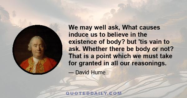 We may well ask, What causes induce us to believe in the existence of body? but 'tis vain to ask. Whether there be body or not? That is a point which we must take for granted in all our reasonings.