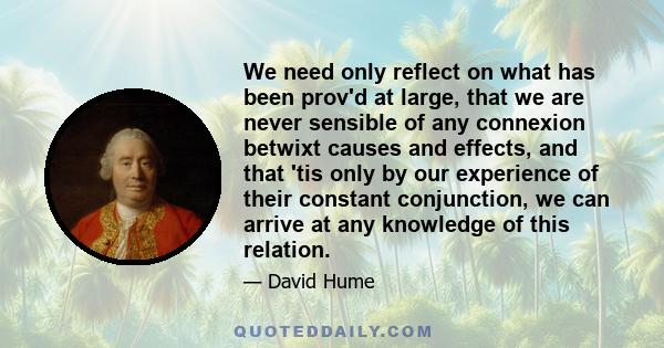 We need only reflect on what has been prov'd at large, that we are never sensible of any connexion betwixt causes and effects, and that 'tis only by our experience of their constant conjunction, we can arrive at any