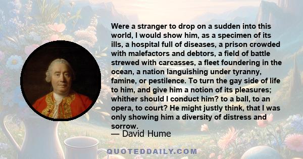 Were a stranger to drop on a sudden into this world, I would show him, as a specimen of its ills, a hospital full of diseases, a prison crowded with malefactors and debtors, a field of battle strewed with carcasses, a