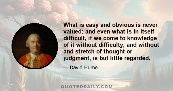 What is easy and obvious is never valued; and even what is in itself difficult, if we come to knowledge of it without difficulty, and without and stretch of thought or judgment, is but little regarded.