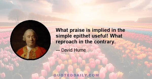 What praise is implied in the simple epithet useful! What reproach in the contrary.