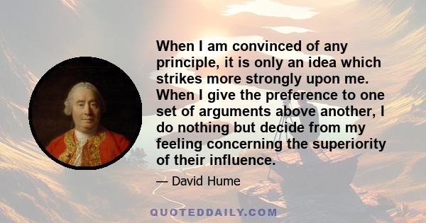 When I am convinced of any principle, it is only an idea which strikes more strongly upon me. When I give the preference to one set of arguments above another, I do nothing but decide from my feeling concerning the