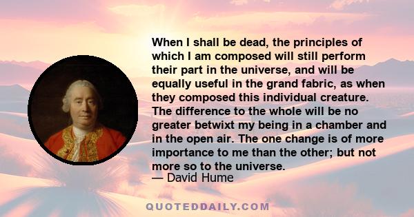 When I shall be dead, the principles of which I am composed will still perform their part in the universe, and will be equally useful in the grand fabric, as when they composed this individual creature. The difference