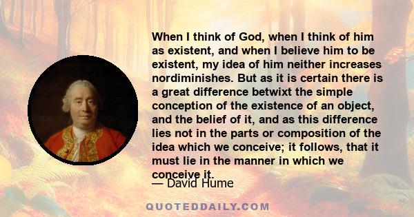 When I think of God, when I think of him as existent, and when I believe him to be existent, my idea of him neither increases nordiminishes. But as it is certain there is a great difference betwixt the simple conception 