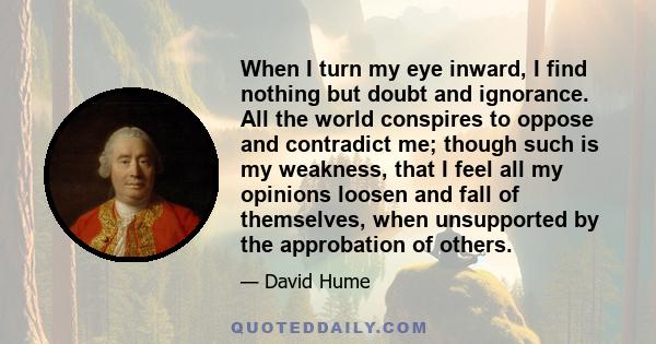 When I turn my eye inward, I find nothing but doubt and ignorance. All the world conspires to oppose and contradict me; though such is my weakness, that I feel all my opinions loosen and fall of themselves, when