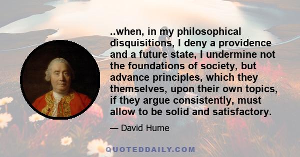 ..when, in my philosophical disquisitions, I deny a providence and a future state, I undermine not the foundations of society, but advance principles, which they themselves, upon their own topics, if they argue