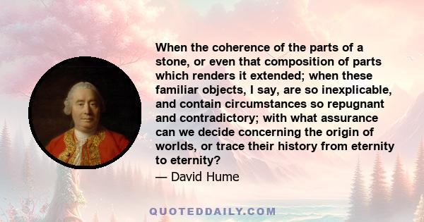 When the coherence of the parts of a stone, or even that composition of parts which renders it extended; when these familiar objects, I say, are so inexplicable, and contain circumstances so repugnant and contradictory; 