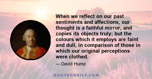 When we reflect on our past sentiments and affections, our thought is a faithful mirror, and copies its objects truly; but the colours which it employs are faint and dull, in comparison of those in which our original