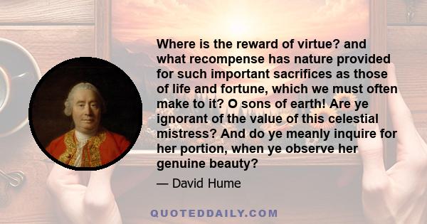 Where is the reward of virtue? and what recompense has nature provided for such important sacrifices as those of life and fortune, which we must often make to it? O sons of earth! Are ye ignorant of the value of this