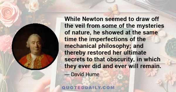 While Newton seemed to draw off the veil from some of the mysteries of nature, he showed at the same time the imperfections of the mechanical philosophy; and thereby restored her ultimate secrets to that obscurity, in