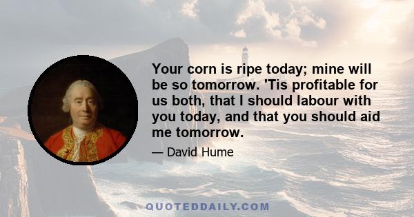 Your corn is ripe today; mine will be so tomorrow. 'Tis profitable for us both, that I should labour with you today, and that you should aid me tomorrow.