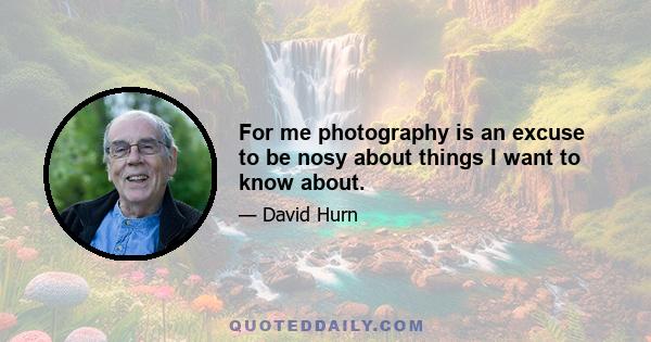 For me photography is an excuse to be nosy about things I want to know about.