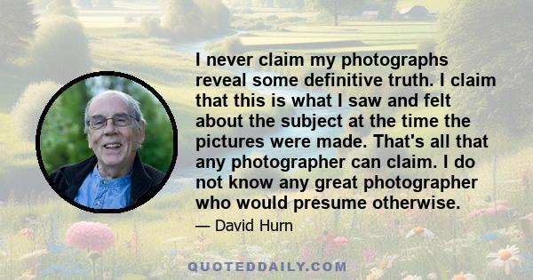 I never claim my photographs reveal some definitive truth. I claim that this is what I saw and felt about the subject at the time the pictures were made. That's all that any photographer can claim. I do not know any