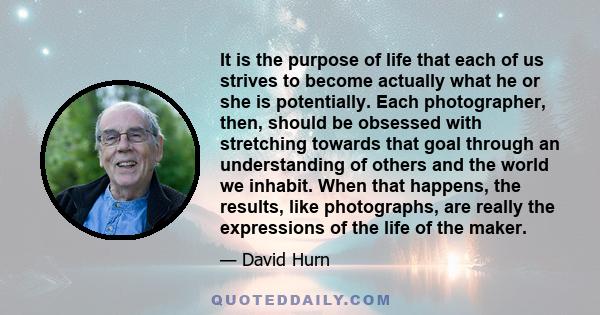 It is the purpose of life that each of us strives to become actually what he or she is potentially. Each photographer, then, should be obsessed with stretching towards that goal through an understanding of others and