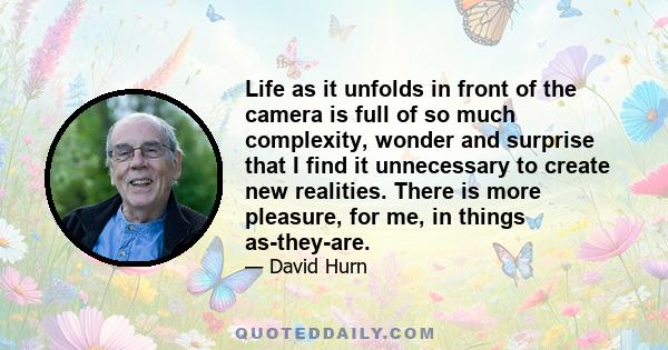 Life as it unfolds in front of the camera is full of so much complexity, wonder and surprise that I find it unnecessary to create new realities. There is more pleasure, for me, in things as-they-are.