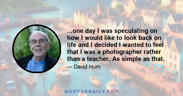 ...one day I was speculating on how I would like to look back on life and I decided I wanted to feel that I was a photographer rather than a teacher. As simple as that.